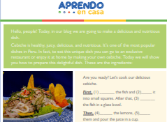 Let’s Change Our Lifestyle  Activity 3: Peruvian recipe!  LET’S PRACTICE! LISTENING COMPRENHENSION PRACTISE-EXERCISE 1 Listen to and complete the recipe.  Are you ready? Let’s cook our delicious cebiche. First, (1) _______ the fish and (2)_____ it into small squares. After that, (3) _______ the fish in a glass bowl. Then, (4)______ the lemons, (5)_____ them and pour the juice in a cup. Next, cut the onions and chili pepper. (6) _______ the fish, onions and hot pepper in a glass bowl, and then, pour the lime juice in the bowl and (7) _______ in the lime juice for 20 minutes. While the fish is cooking, (8) _______ the sweet potatoes until they are soft. Finally, remove the fish from the bowl and add some salt. Slice the sweet potatoes and serve with the fish.