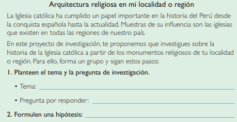Proyecto de investigación, Arquitectura religiosa en mi localidad o región, La Iglesia católica ha cumplido un papel importante en la historia del Perú desde la conquista española hasta la actualidad. Muestras de su influencia son las iglesias que existen en todas las regiones de nuestro país, En este proyecto de investigación, te proponemos que investigues sobre la historia de la Iglesia católica a partir de los monumentos religiosos de tu localidad o región. Para ello, forma un grupo y sigan estos pasos: Planteen el tema y la pregunta de investigación, Tema, Pregunta por responder, Formulen una hipótesis, Recopilen información, Busquen datos en diversas fuentes, Libros y artículos, Internet, Especialistas y Otras fuentes, Procesen la información, Empleen fichas de análisis de fuentes monumentales, Presenten sus conclusiones, Utilicen diapositivas, libro de historia geografía y economía 2 de secundaria texto escolar, libro resuelto de historia geografía y economía 2 de secundaria